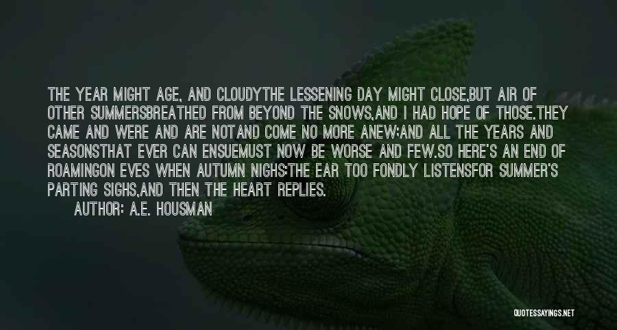 A.E. Housman Quotes: The Year Might Age, And Cloudythe Lessening Day Might Close,but Air Of Other Summersbreathed From Beyond The Snows,and I Had