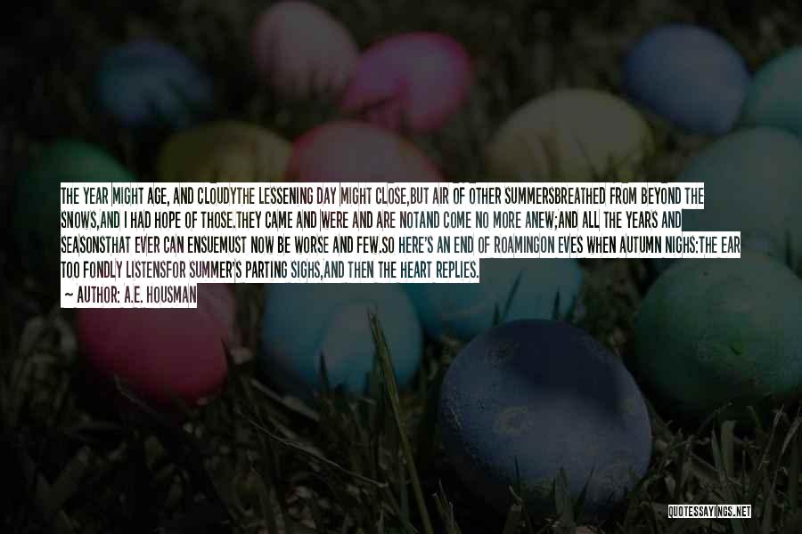 A.E. Housman Quotes: The Year Might Age, And Cloudythe Lessening Day Might Close,but Air Of Other Summersbreathed From Beyond The Snows,and I Had