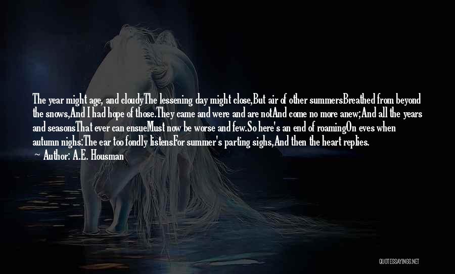 A.E. Housman Quotes: The Year Might Age, And Cloudythe Lessening Day Might Close,but Air Of Other Summersbreathed From Beyond The Snows,and I Had