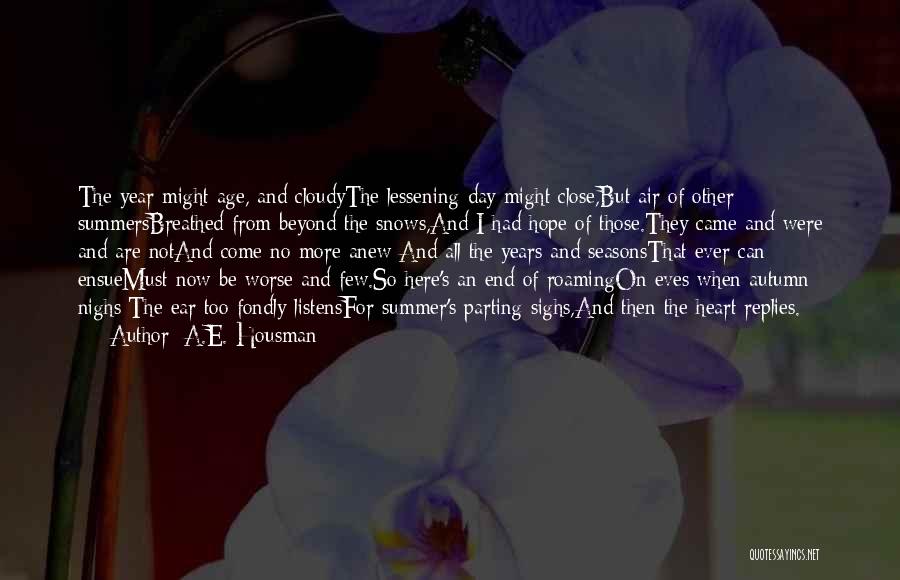 A.E. Housman Quotes: The Year Might Age, And Cloudythe Lessening Day Might Close,but Air Of Other Summersbreathed From Beyond The Snows,and I Had