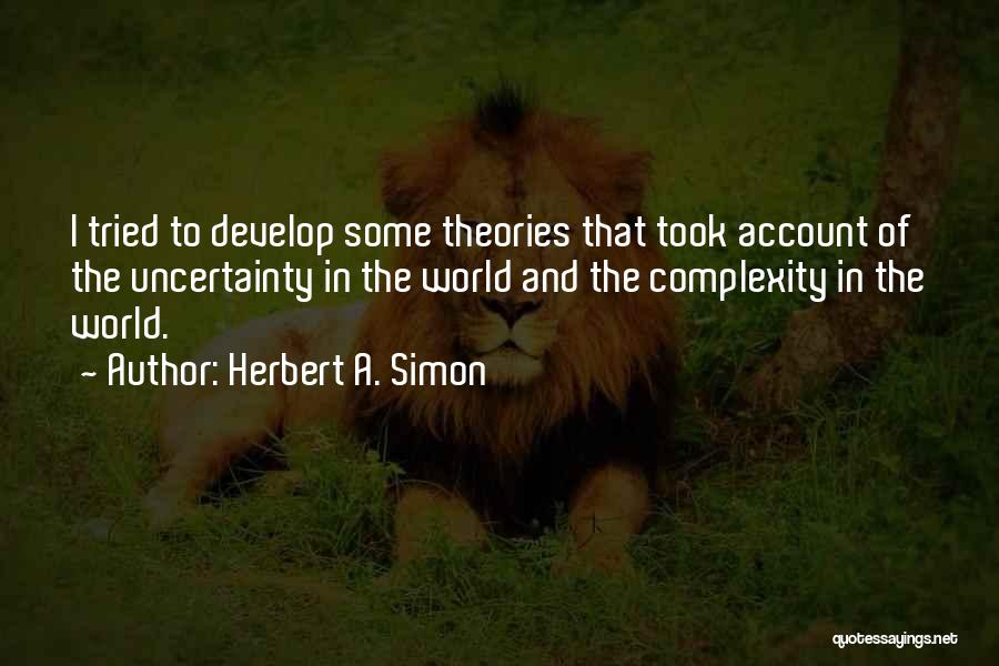 Herbert A. Simon Quotes: I Tried To Develop Some Theories That Took Account Of The Uncertainty In The World And The Complexity In The