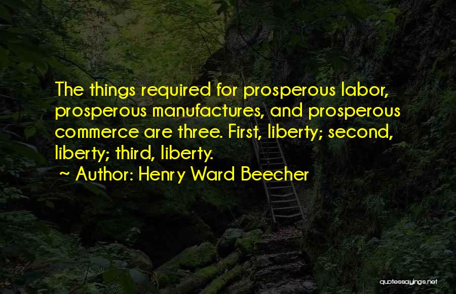 Henry Ward Beecher Quotes: The Things Required For Prosperous Labor, Prosperous Manufactures, And Prosperous Commerce Are Three. First, Liberty; Second, Liberty; Third, Liberty.