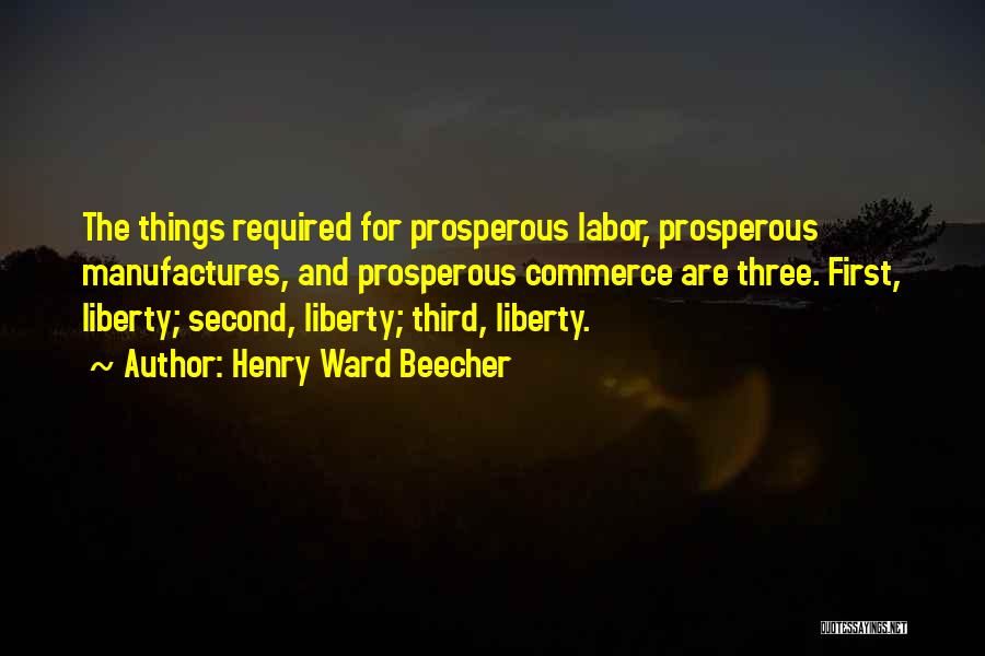 Henry Ward Beecher Quotes: The Things Required For Prosperous Labor, Prosperous Manufactures, And Prosperous Commerce Are Three. First, Liberty; Second, Liberty; Third, Liberty.