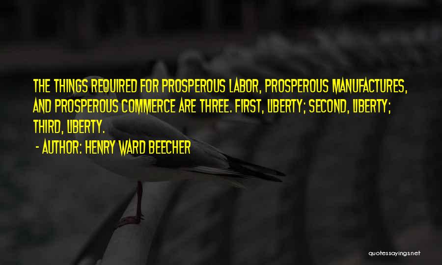 Henry Ward Beecher Quotes: The Things Required For Prosperous Labor, Prosperous Manufactures, And Prosperous Commerce Are Three. First, Liberty; Second, Liberty; Third, Liberty.