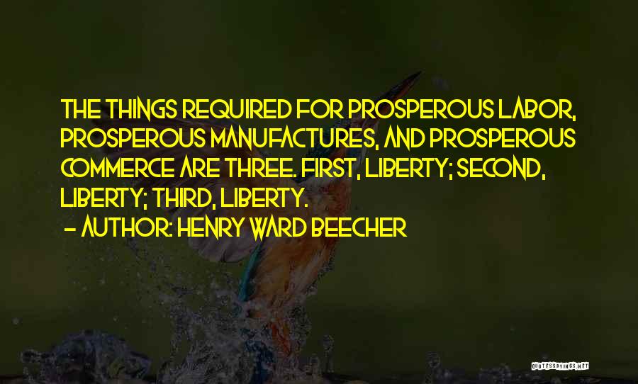 Henry Ward Beecher Quotes: The Things Required For Prosperous Labor, Prosperous Manufactures, And Prosperous Commerce Are Three. First, Liberty; Second, Liberty; Third, Liberty.