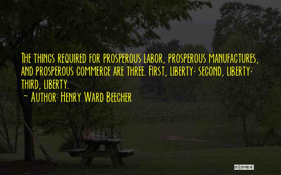 Henry Ward Beecher Quotes: The Things Required For Prosperous Labor, Prosperous Manufactures, And Prosperous Commerce Are Three. First, Liberty; Second, Liberty; Third, Liberty.