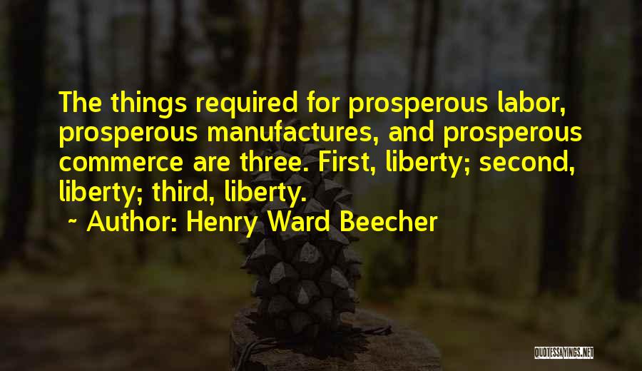 Henry Ward Beecher Quotes: The Things Required For Prosperous Labor, Prosperous Manufactures, And Prosperous Commerce Are Three. First, Liberty; Second, Liberty; Third, Liberty.