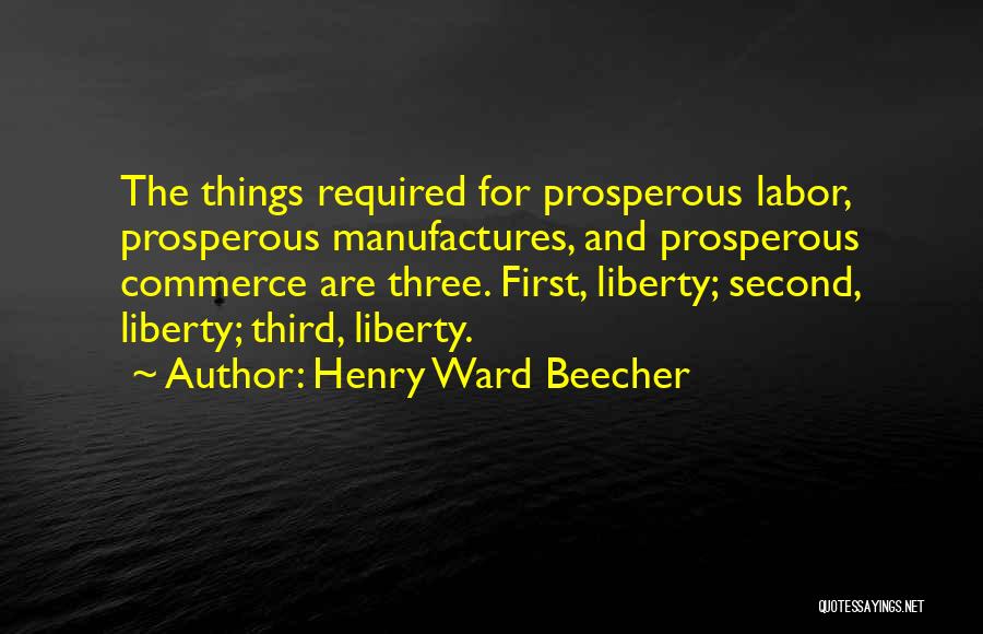 Henry Ward Beecher Quotes: The Things Required For Prosperous Labor, Prosperous Manufactures, And Prosperous Commerce Are Three. First, Liberty; Second, Liberty; Third, Liberty.