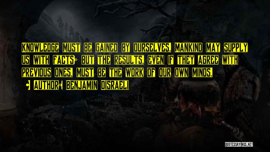 Benjamin Disraeli Quotes: Knowledge Must Be Gained By Ourselves. Mankind May Supply Us With Facts; But The Results, Even If They Agree With