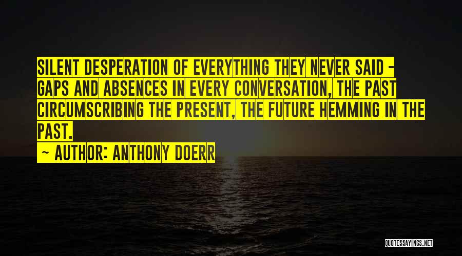 Anthony Doerr Quotes: Silent Desperation Of Everything They Never Said - Gaps And Absences In Every Conversation, The Past Circumscribing The Present, The