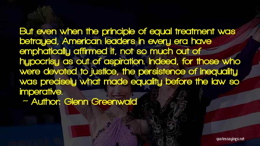 Glenn Greenwald Quotes: But Even When The Principle Of Equal Treatment Was Betrayed, American Leaders In Every Era Have Emphatically Affirmed It, Not