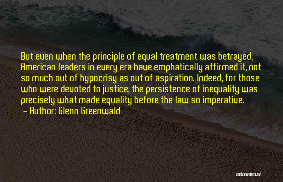 Glenn Greenwald Quotes: But Even When The Principle Of Equal Treatment Was Betrayed, American Leaders In Every Era Have Emphatically Affirmed It, Not