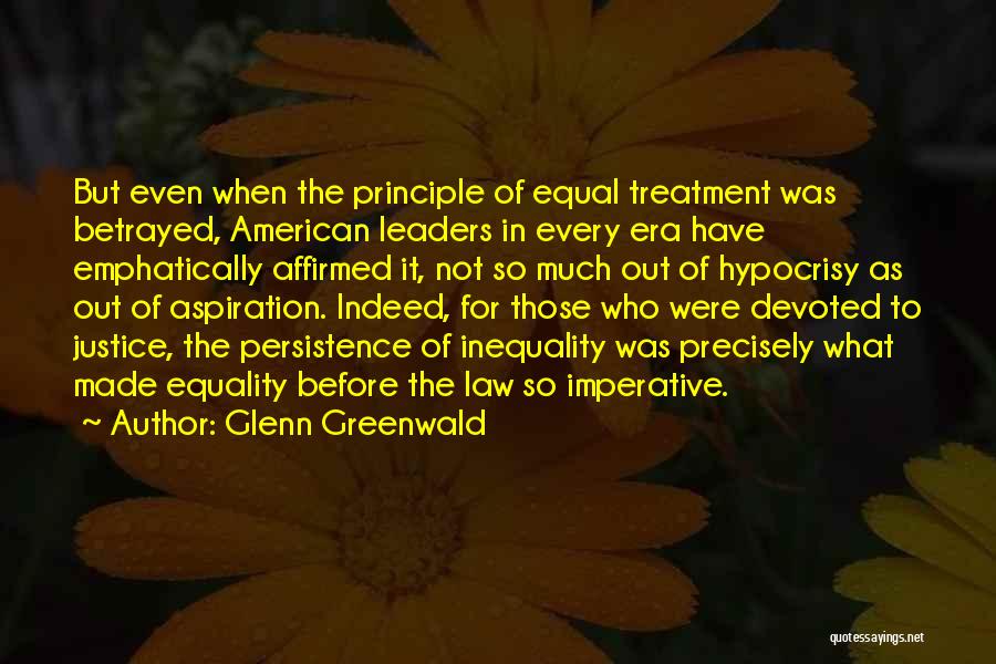 Glenn Greenwald Quotes: But Even When The Principle Of Equal Treatment Was Betrayed, American Leaders In Every Era Have Emphatically Affirmed It, Not