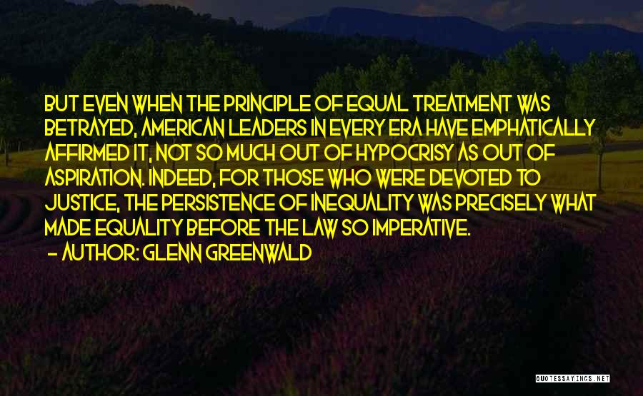 Glenn Greenwald Quotes: But Even When The Principle Of Equal Treatment Was Betrayed, American Leaders In Every Era Have Emphatically Affirmed It, Not