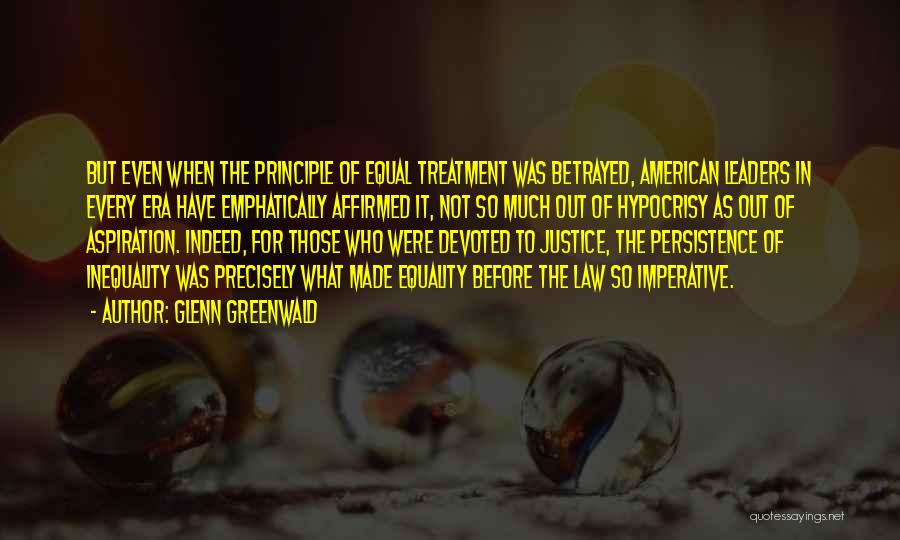 Glenn Greenwald Quotes: But Even When The Principle Of Equal Treatment Was Betrayed, American Leaders In Every Era Have Emphatically Affirmed It, Not