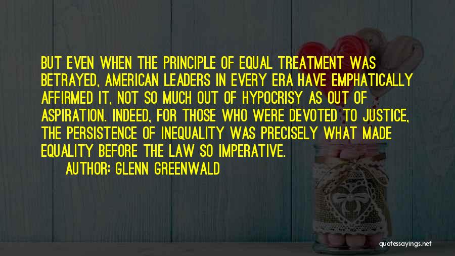 Glenn Greenwald Quotes: But Even When The Principle Of Equal Treatment Was Betrayed, American Leaders In Every Era Have Emphatically Affirmed It, Not