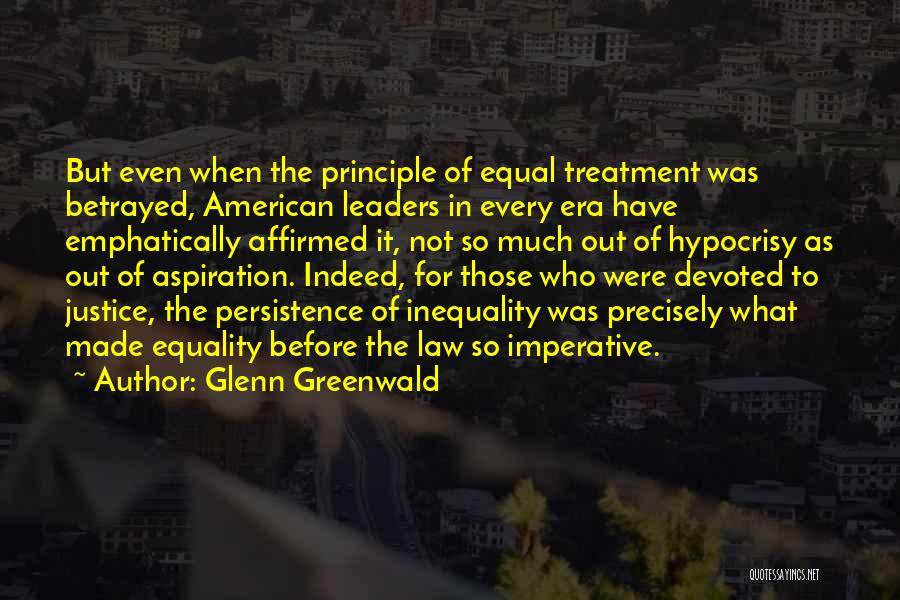 Glenn Greenwald Quotes: But Even When The Principle Of Equal Treatment Was Betrayed, American Leaders In Every Era Have Emphatically Affirmed It, Not