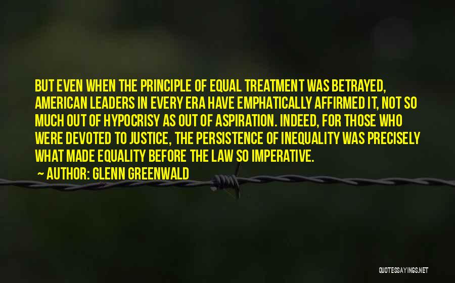 Glenn Greenwald Quotes: But Even When The Principle Of Equal Treatment Was Betrayed, American Leaders In Every Era Have Emphatically Affirmed It, Not