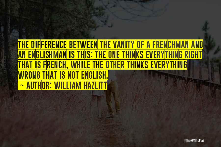 William Hazlitt Quotes: The Difference Between The Vanity Of A Frenchman And An Englishman Is This: The One Thinks Everything Right That Is