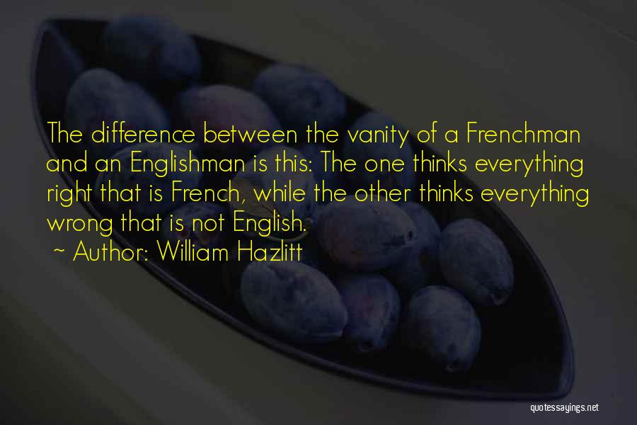 William Hazlitt Quotes: The Difference Between The Vanity Of A Frenchman And An Englishman Is This: The One Thinks Everything Right That Is