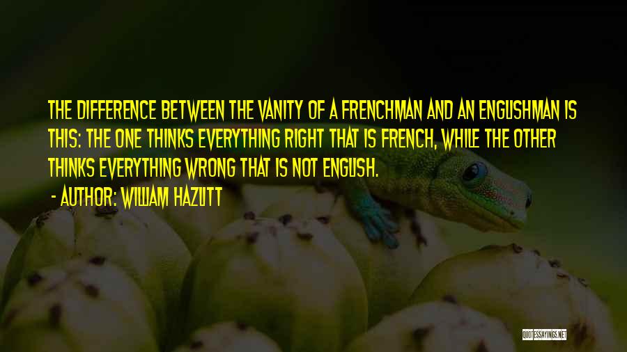 William Hazlitt Quotes: The Difference Between The Vanity Of A Frenchman And An Englishman Is This: The One Thinks Everything Right That Is