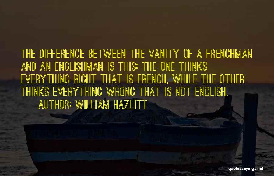 William Hazlitt Quotes: The Difference Between The Vanity Of A Frenchman And An Englishman Is This: The One Thinks Everything Right That Is