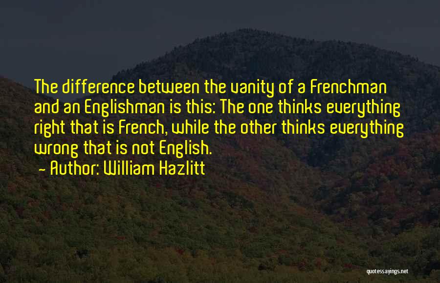 William Hazlitt Quotes: The Difference Between The Vanity Of A Frenchman And An Englishman Is This: The One Thinks Everything Right That Is