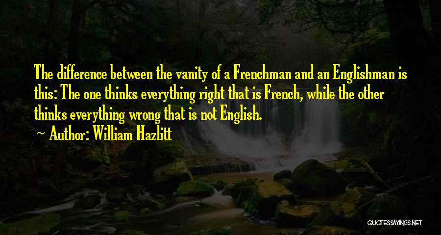 William Hazlitt Quotes: The Difference Between The Vanity Of A Frenchman And An Englishman Is This: The One Thinks Everything Right That Is