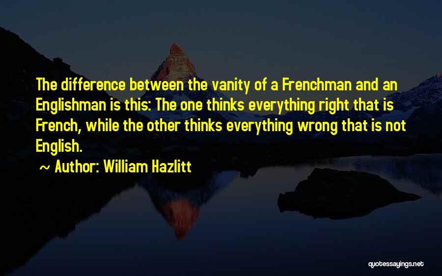 William Hazlitt Quotes: The Difference Between The Vanity Of A Frenchman And An Englishman Is This: The One Thinks Everything Right That Is