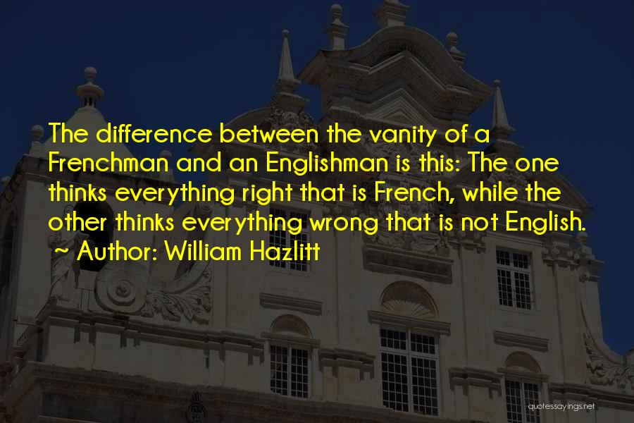 William Hazlitt Quotes: The Difference Between The Vanity Of A Frenchman And An Englishman Is This: The One Thinks Everything Right That Is