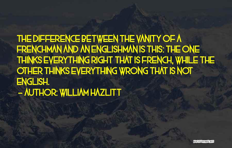 William Hazlitt Quotes: The Difference Between The Vanity Of A Frenchman And An Englishman Is This: The One Thinks Everything Right That Is