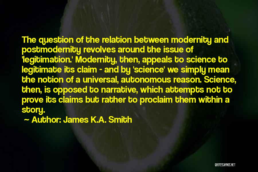 James K.A. Smith Quotes: The Question Of The Relation Between Modernity And Postmodernity Revolves Around The Issue Of 'legitimation.' Modernity, Then, Appeals To Science