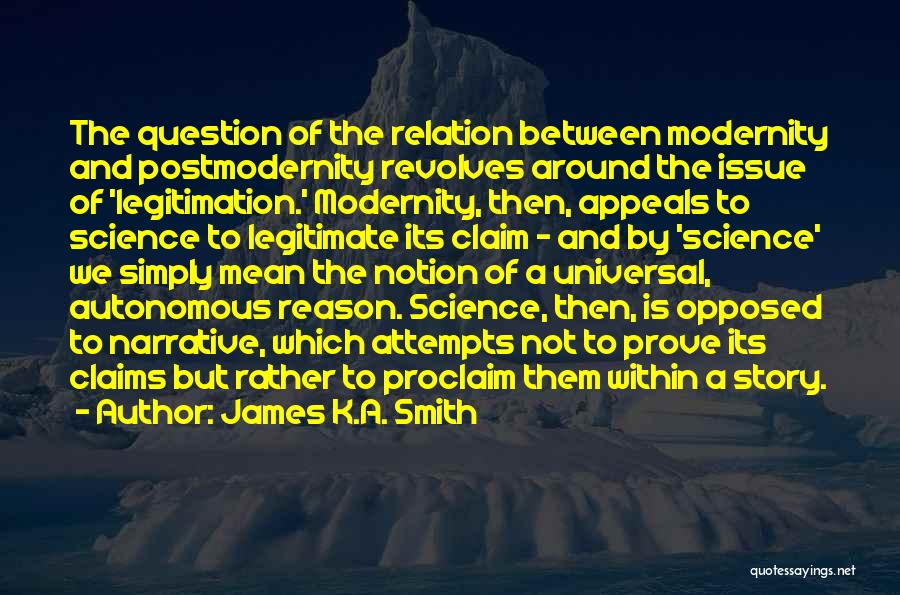 James K.A. Smith Quotes: The Question Of The Relation Between Modernity And Postmodernity Revolves Around The Issue Of 'legitimation.' Modernity, Then, Appeals To Science