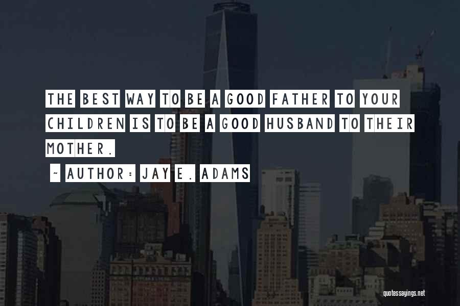 Jay E. Adams Quotes: The Best Way To Be A Good Father To Your Children Is To Be A Good Husband To Their Mother.