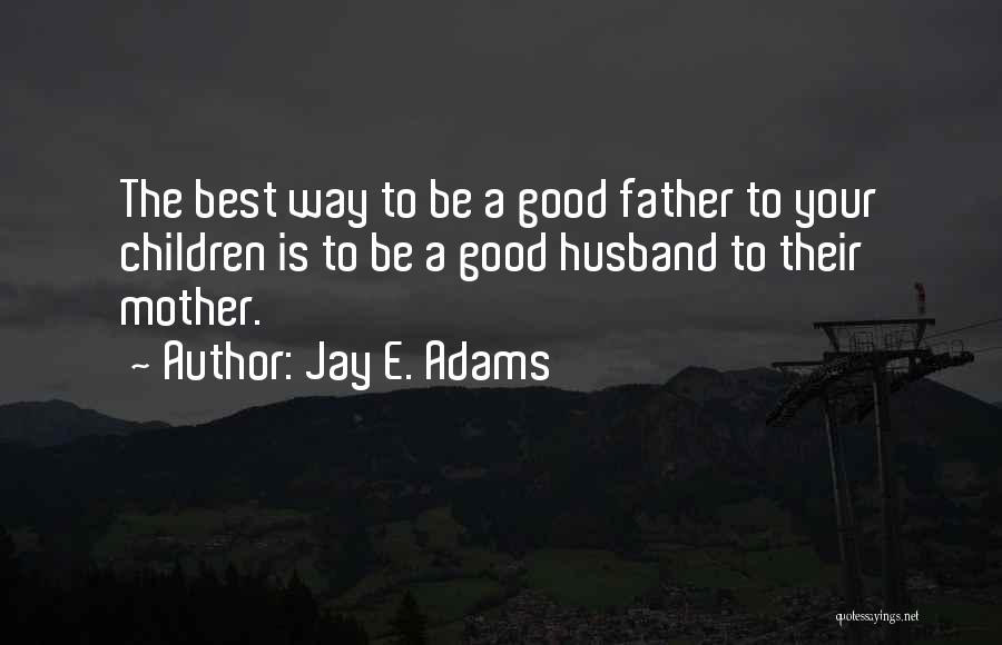 Jay E. Adams Quotes: The Best Way To Be A Good Father To Your Children Is To Be A Good Husband To Their Mother.