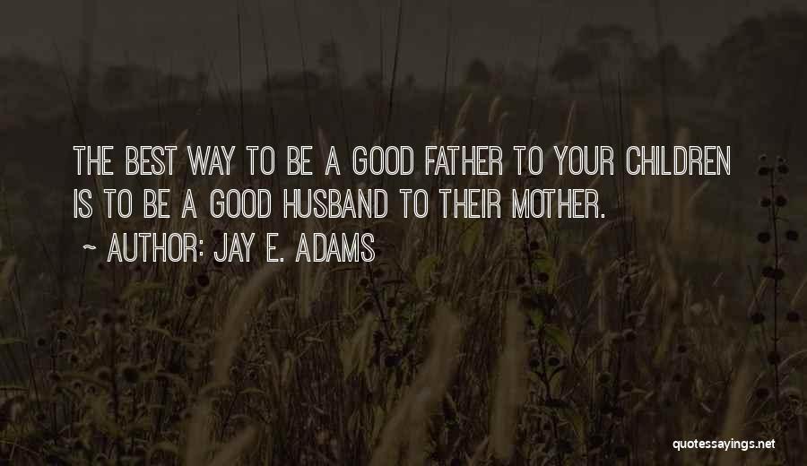 Jay E. Adams Quotes: The Best Way To Be A Good Father To Your Children Is To Be A Good Husband To Their Mother.