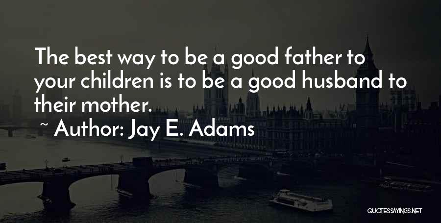 Jay E. Adams Quotes: The Best Way To Be A Good Father To Your Children Is To Be A Good Husband To Their Mother.