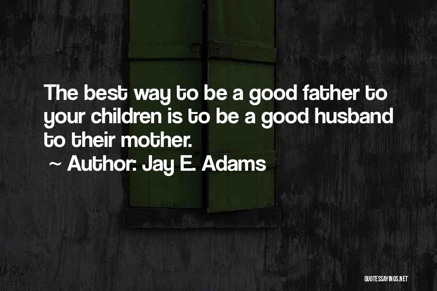 Jay E. Adams Quotes: The Best Way To Be A Good Father To Your Children Is To Be A Good Husband To Their Mother.