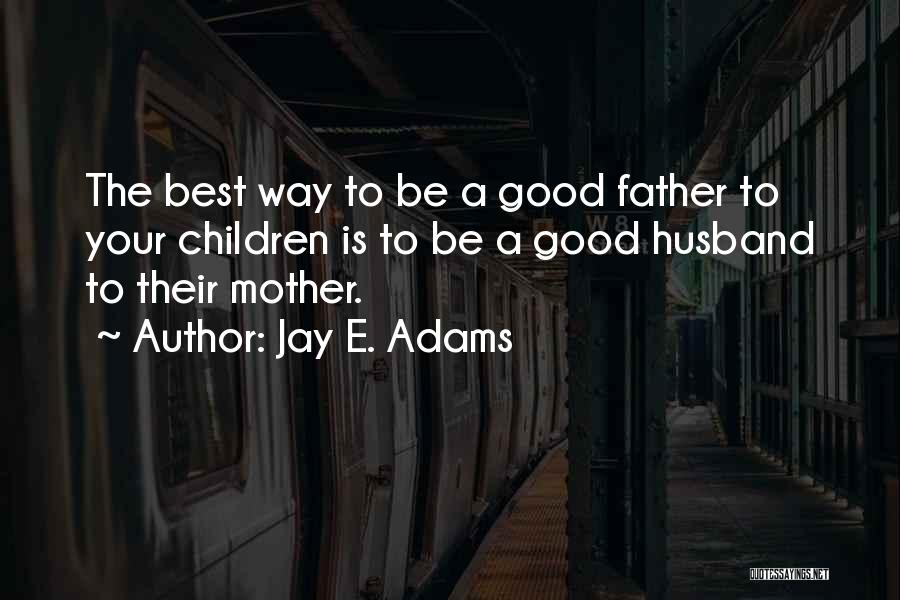 Jay E. Adams Quotes: The Best Way To Be A Good Father To Your Children Is To Be A Good Husband To Their Mother.