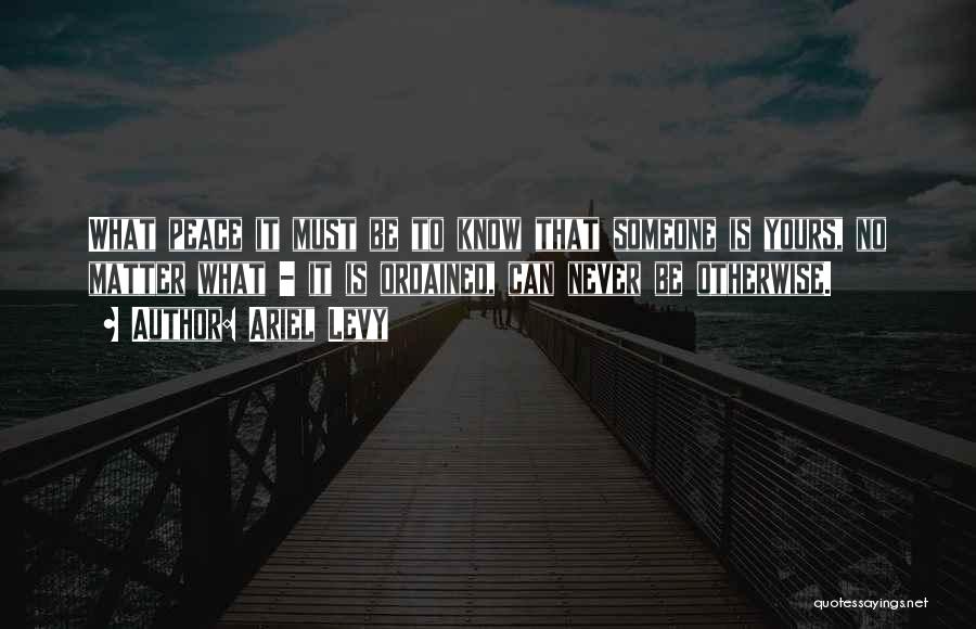 Ariel Levy Quotes: What Peace It Must Be To Know That Someone Is Yours, No Matter What - It Is Ordained, Can Never