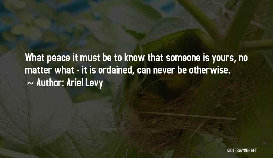 Ariel Levy Quotes: What Peace It Must Be To Know That Someone Is Yours, No Matter What - It Is Ordained, Can Never