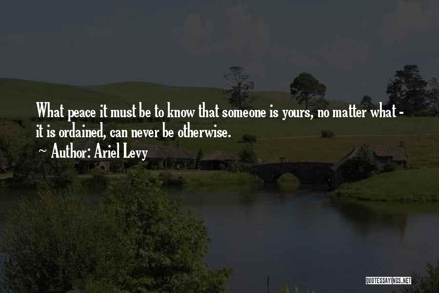 Ariel Levy Quotes: What Peace It Must Be To Know That Someone Is Yours, No Matter What - It Is Ordained, Can Never