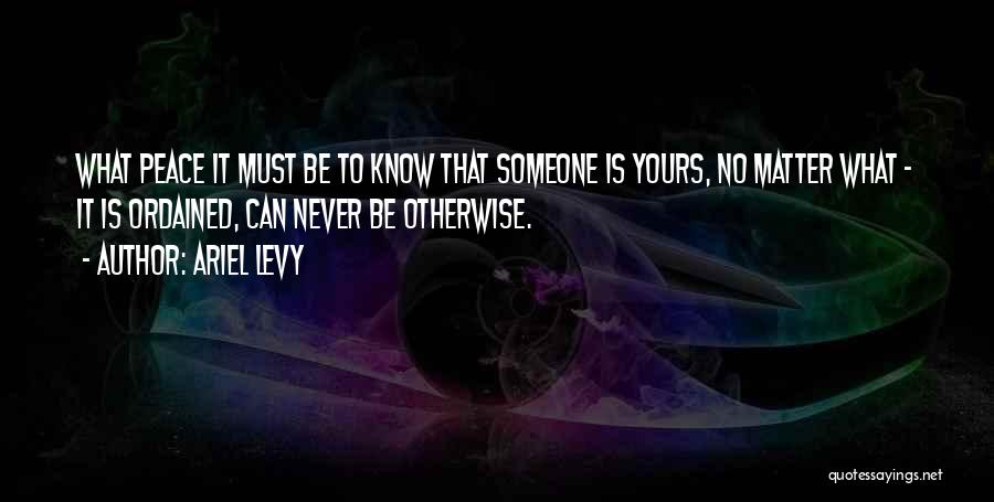 Ariel Levy Quotes: What Peace It Must Be To Know That Someone Is Yours, No Matter What - It Is Ordained, Can Never