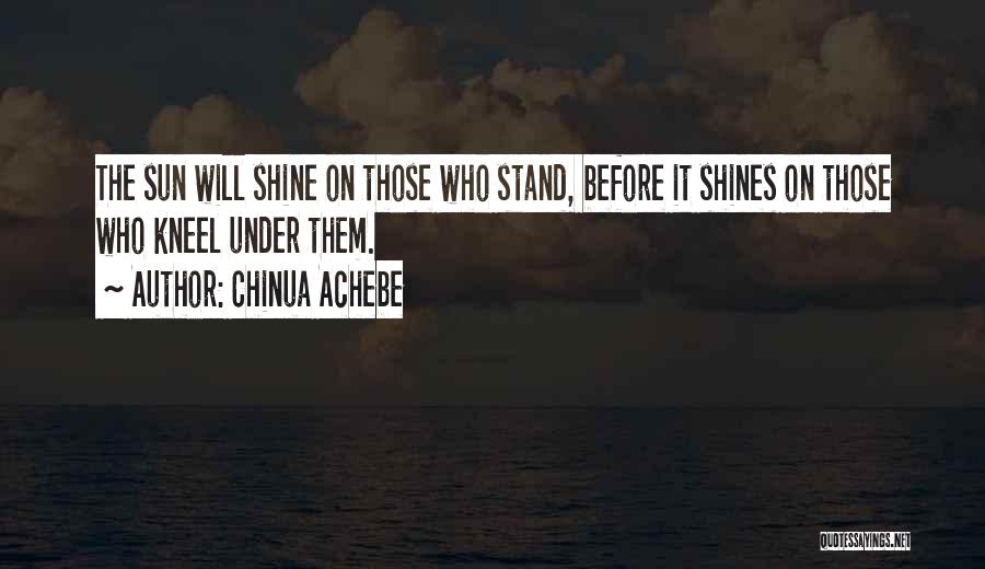 Chinua Achebe Quotes: The Sun Will Shine On Those Who Stand, Before It Shines On Those Who Kneel Under Them.