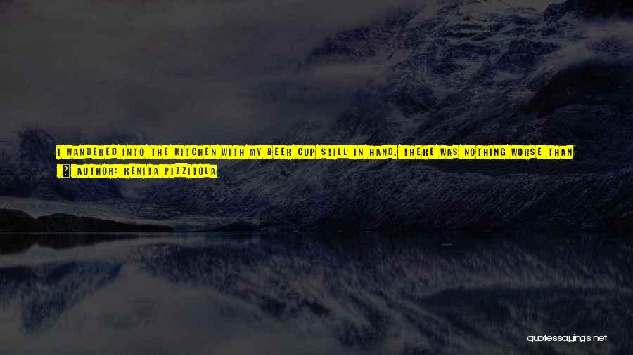 Renita Pizzitola Quotes: I Wandered Into The Kitchen With My Beer Cup Still In Hand. There Was Nothing Worse Than Being Alone At