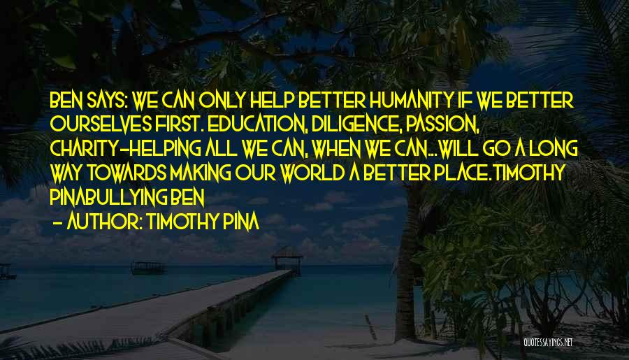 Timothy Pina Quotes: Ben Says: We Can Only Help Better Humanity If We Better Ourselves First. Education, Diligence, Passion, Charity~helping All We Can,