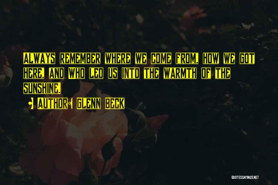 Glenn Beck Quotes: Always Remember Where We Come From, How We Got Here, And Who Led Us Into The Warmth Of The Sunshine.