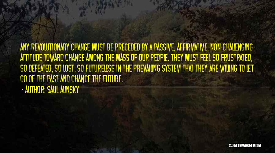 Saul Alinsky Quotes: Any Revolutionary Change Must Be Preceded By A Passive, Affirmative, Non-challenging Attitude Toward Change Among The Mass Of Our People.