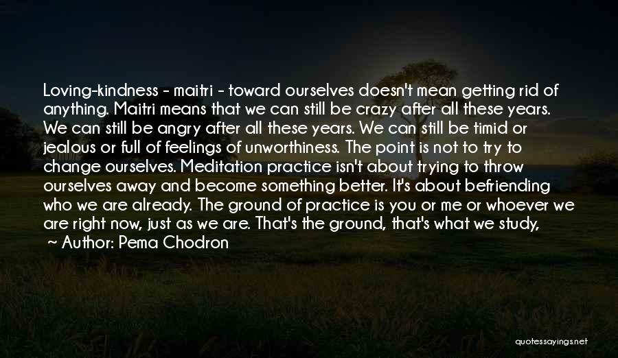 Pema Chodron Quotes: Loving-kindness - Maitri - Toward Ourselves Doesn't Mean Getting Rid Of Anything. Maitri Means That We Can Still Be Crazy