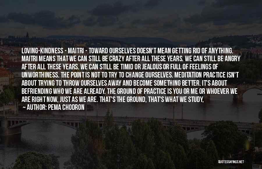 Pema Chodron Quotes: Loving-kindness - Maitri - Toward Ourselves Doesn't Mean Getting Rid Of Anything. Maitri Means That We Can Still Be Crazy